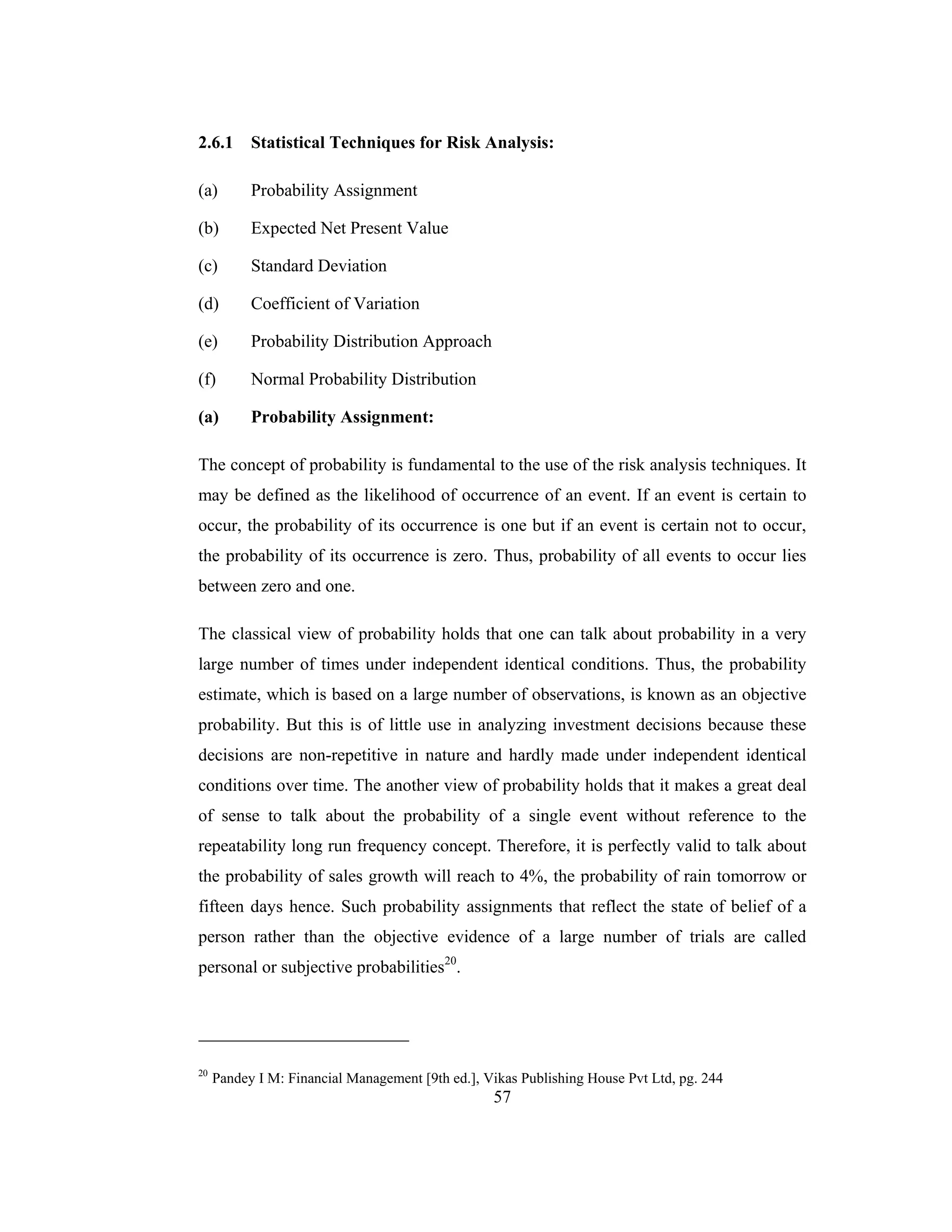 57
2.6.1 Statistical Techniques for Risk Analysis:
(a) Probability Assignment
(b) Expected Net Present Value
(c) Standard Deviation
(d) Coefficient of Variation
(e) Probability Distribution Approach
(f) Normal Probability Distribution
(a) Probability Assignment:
The concept of probability is fundamental to the use of the risk analysis techniques. It
may be defined as the likelihood of occurrence of an event. If an event is certain to
occur, the probability of its occurrence is one but if an event is certain not to occur,
the probability of its occurrence is zero. Thus, probability of all events to occur lies
between zero and one.
The classical view of probability holds that one can talk about probability in a very
large number of times under independent identical conditions. Thus, the probability
estimate, which is based on a large number of observations, is known as an objective
probability. But this is of little use in analyzing investment decisions because these
decisions are non-repetitive in nature and hardly made under independent identical
conditions over time. The another view of probability holds that it makes a great deal
of sense to talk about the probability of a single event without reference to the
repeatability long run frequency concept. Therefore, it is perfectly valid to talk about
the probability of sales growth will reach to 4%, the probability of rain tomorrow or
fifteen days hence. Such probability assignments that reflect the state of belief of a
person rather than the objective evidence of a large number of trials are called
personal or subjective probabilities20
.
20
Pandey I M: Financial Management [9th ed.], Vikas Publishing House Pvt Ltd, pg. 244
 