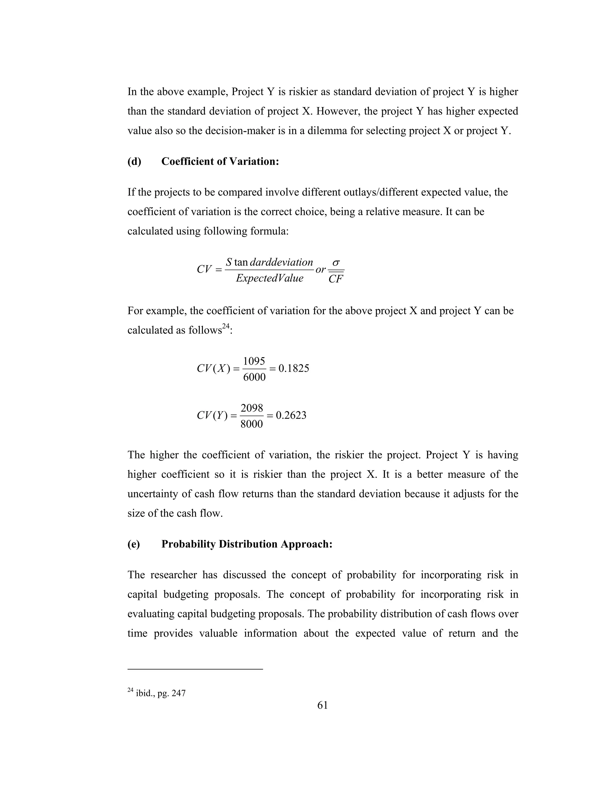 61
In the above example, Project Y is riskier as standard deviation of project Y is higher
than the standard deviation of project X. However, the project Y has higher expected
value also so the decision-maker is in a dilemma for selecting project X or project Y.
(d) Coefficient of Variation:
If the projects to be compared involve different outlays/different expected value, the
coefficient of variation is the correct choice, being a relative measure. It can be
calculated using following formula:
CF
or
lueExpectedVa
iondarddeviatS
CV
σtan
=
For example, the coefficient of variation for the above project X and project Y can be
calculated as follows24
:
1825.0
6000
1095
)( ==XCV
2623.0
8000
2098
)( ==YCV
The higher the coefficient of variation, the riskier the project. Project Y is having
higher coefficient so it is riskier than the project X. It is a better measure of the
uncertainty of cash flow returns than the standard deviation because it adjusts for the
size of the cash flow.
(e) Probability Distribution Approach:
The researcher has discussed the concept of probability for incorporating risk in
capital budgeting proposals. The concept of probability for incorporating risk in
evaluating capital budgeting proposals. The probability distribution of cash flows over
time provides valuable information about the expected value of return and the
24
ibid., pg. 247
 