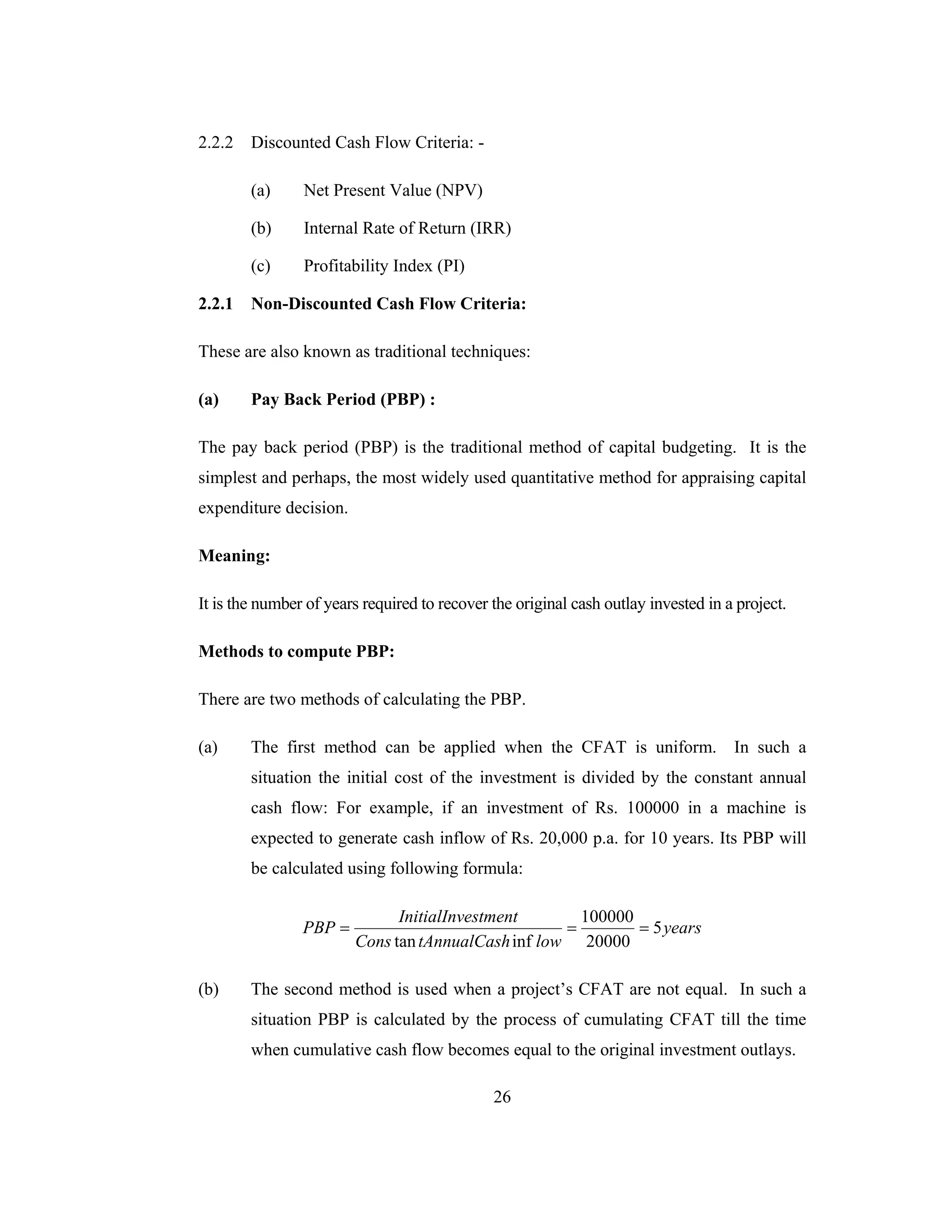 26
2.2.2 Discounted Cash Flow Criteria: -
(a) Net Present Value (NPV)
(b) Internal Rate of Return (IRR)
(c) Profitability Index (PI)
2.2.1 Non-Discounted Cash Flow Criteria:
These are also known as traditional techniques:
(a) Pay Back Period (PBP) :
The pay back period (PBP) is the traditional method of capital budgeting. It is the
simplest and perhaps, the most widely used quantitative method for appraising capital
expenditure decision.
Meaning:
It is the number of years required to recover the original cash outlay invested in a project.
Methods to compute PBP:
There are two methods of calculating the PBP.
(a) The first method can be applied when the CFAT is uniform. In such a
situation the initial cost of the investment is divided by the constant annual
cash flow: For example, if an investment of Rs. 100000 in a machine is
expected to generate cash inflow of Rs. 20,000 p.a. for 10 years. Its PBP will
be calculated using following formula:
years
lowhtAnnualCasCons
estmentInitialInv
PBP 5
20000
100000
inftan
===
(b) The second method is used when a project’s CFAT are not equal. In such a
situation PBP is calculated by the process of cumulating CFAT till the time
when cumulative cash flow becomes equal to the original investment outlays.
 