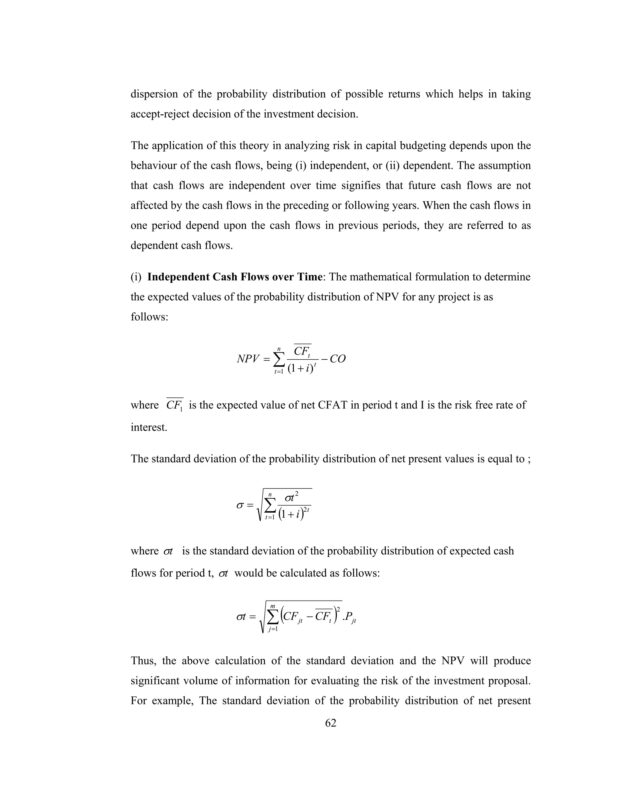 62
dispersion of the probability distribution of possible returns which helps in taking
accept-reject decision of the investment decision.
The application of this theory in analyzing risk in capital budgeting depends upon the
behaviour of the cash flows, being (i) independent, or (ii) dependent. The assumption
that cash flows are independent over time signifies that future cash flows are not
affected by the cash flows in the preceding or following years. When the cash flows in
one period depend upon the cash flows in previous periods, they are referred to as
dependent cash flows.
(i) Independent Cash Flows over Time: The mathematical formulation to determine
the expected values of the probability distribution of NPV for any project is as
follows:
CO
i
CF
NPV
n
t
t
t
−
+
= ∑=1 )1(
where 1CF is the expected value of net CFAT in period t and I is the risk free rate of
interest.
The standard deviation of the probability distribution of net present values is equal to ;
( )∑= +
=
n
t
t
i
t
1
2
2
1
σ
σ
where tσ is the standard deviation of the probability distribution of expected cash
flows for period t, tσ would be calculated as follows:
( ) jt
m
j
tjt PCFCFt .
1
2
∑=
−=σ
Thus, the above calculation of the standard deviation and the NPV will produce
significant volume of information for evaluating the risk of the investment proposal.
For example, The standard deviation of the probability distribution of net present
 