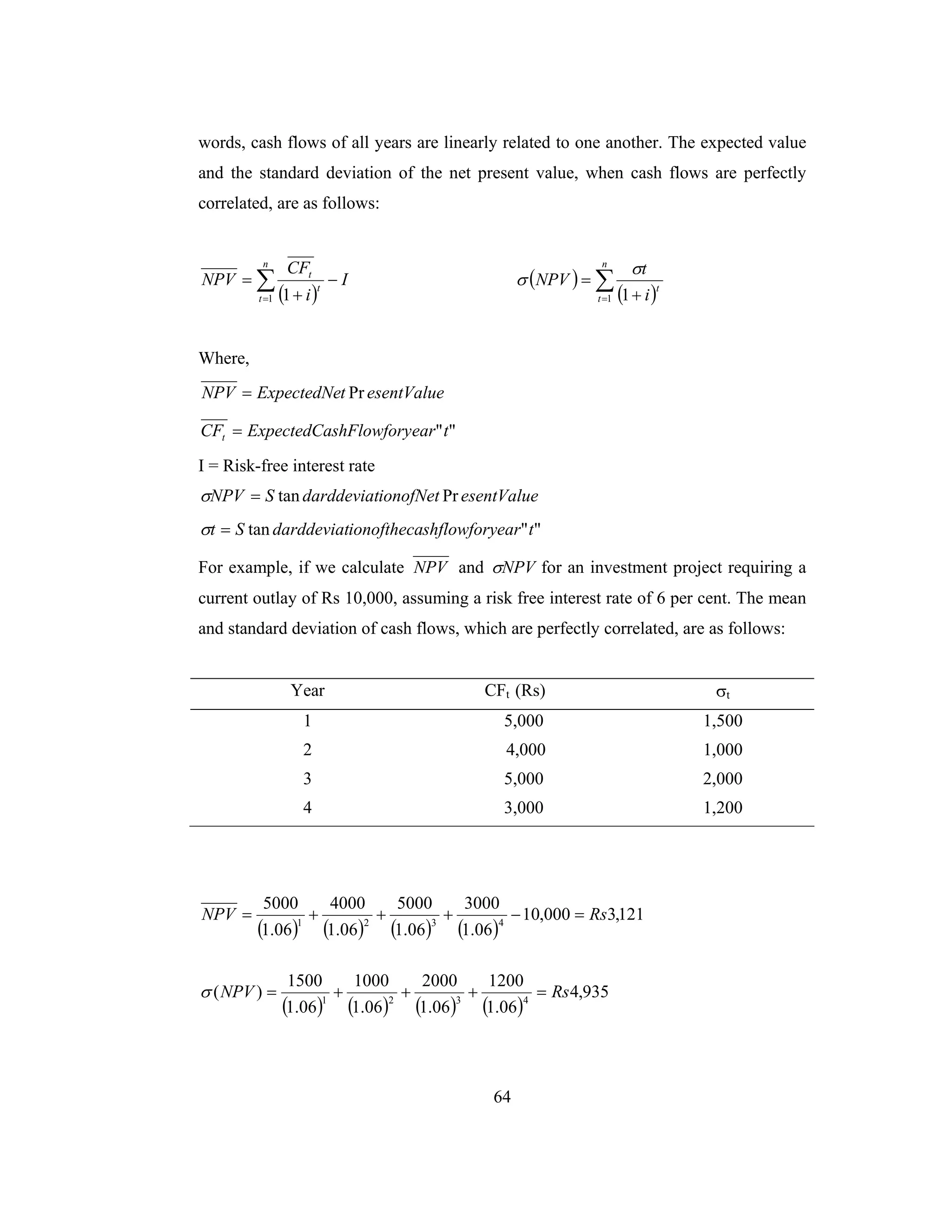 64
words, cash flows of all years are linearly related to one another. The expected value
and the standard deviation of the net present value, when cash flows are perfectly
correlated, are as follows:
( )
I
i
CF
NPV
n
t
t
t
−
+
= ∑=1 1
( )
( )∑= +
=
n
t
t
i
t
NPV
1 1
σ
σ
Where,
esentValuetExpectedNeNPV Pr=
""tearshFlowforyExpectedCaCFt =
I = Risk-free interest rate
esentValueionofNetdarddeviatSNPV Prtan=σ
""tan tearshflowforyionofthecadarddeviatSt =σ
For example, if we calculate NPV and NPVσ for an investment project requiring a
current outlay of Rs 10,000, assuming a risk free interest rate of 6 per cent. The mean
and standard deviation of cash flows, which are perfectly correlated, are as follows:
Year CFt (Rs) σt
1 5,000 1,500
2 4,000 1,000
3 5,000 2,000
4 3,000 1,200
( ) ( ) ( ) ( )
121,3000,10
06.1
3000
06.1
5000
06.1
4000
06.1
5000
4321
RsNPV =−+++=
( ) ( ) ( ) ( )
935,4
06.1
1200
06.1
2000
06.1
1000
06.1
1500
)( 4321
RsNPV =+++=σ
 