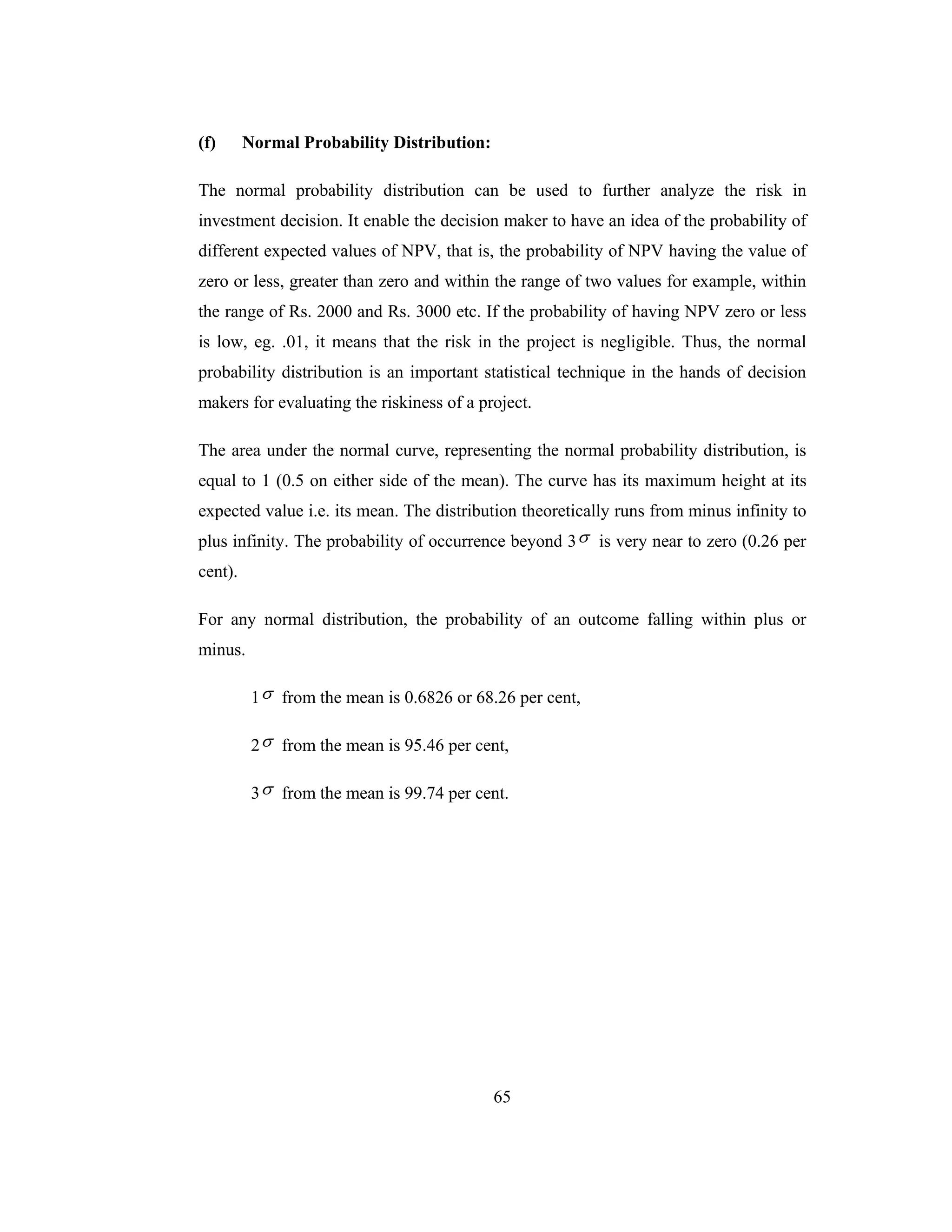 65
(f) Normal Probability Distribution:
The normal probability distribution can be used to further analyze the risk in
investment decision. It enable the decision maker to have an idea of the probability of
different expected values of NPV, that is, the probability of NPV having the value of
zero or less, greater than zero and within the range of two values for example, within
the range of Rs. 2000 and Rs. 3000 etc. If the probability of having NPV zero or less
is low, eg. .01, it means that the risk in the project is negligible. Thus, the normal
probability distribution is an important statistical technique in the hands of decision
makers for evaluating the riskiness of a project.
The area under the normal curve, representing the normal probability distribution, is
equal to 1 (0.5 on either side of the mean). The curve has its maximum height at its
expected value i.e. its mean. The distribution theoretically runs from minus infinity to
plus infinity. The probability of occurrence beyond 3σ is very near to zero (0.26 per
cent).
For any normal distribution, the probability of an outcome falling within plus or
minus.
1σ from the mean is 0.6826 or 68.26 per cent,
2σ from the mean is 95.46 per cent,
3σ from the mean is 99.74 per cent.
 