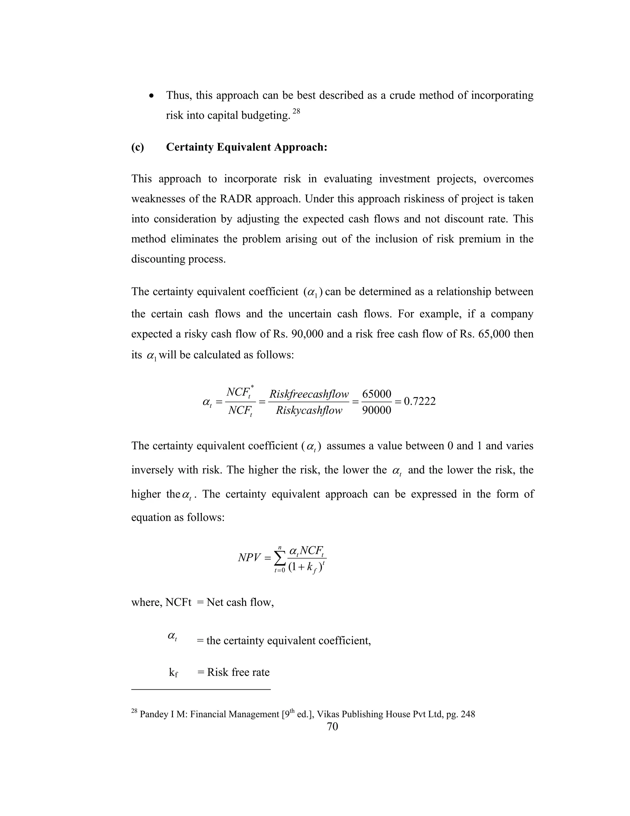 70
• Thus, this approach can be best described as a crude method of incorporating
risk into capital budgeting. 28
(c) Certainty Equivalent Approach:
This approach to incorporate risk in evaluating investment projects, overcomes
weaknesses of the RADR approach. Under this approach riskiness of project is taken
into consideration by adjusting the expected cash flows and not discount rate. This
method eliminates the problem arising out of the inclusion of risk premium in the
discounting process.
The certainty equivalent coefficient )( 1α can be determined as a relationship between
the certain cash flows and the uncertain cash flows. For example, if a company
expected a risky cash flow of Rs. 90,000 and a risk free cash flow of Rs. 65,000 then
its 1α will be calculated as follows:
7222.0
90000
65000
*
====
lowRiskycashf
shflowRiskfreeca
NCF
NCF
t
t
tα
The certainty equivalent coefficient ( )tα assumes a value between 0 and 1 and varies
inversely with risk. The higher the risk, the lower the tα and the lower the risk, the
higher the tα . The certainty equivalent approach can be expressed in the form of
equation as follows:
∑= +
=
n
t
t
f
tt
k
NCF
NPV
0 )1(
α
where, NCFt = Net cash flow,
tα = the certainty equivalent coefficient,
kf = Risk free rate
28
Pandey I M: Financial Management [9th
ed.], Vikas Publishing House Pvt Ltd, pg. 248
 