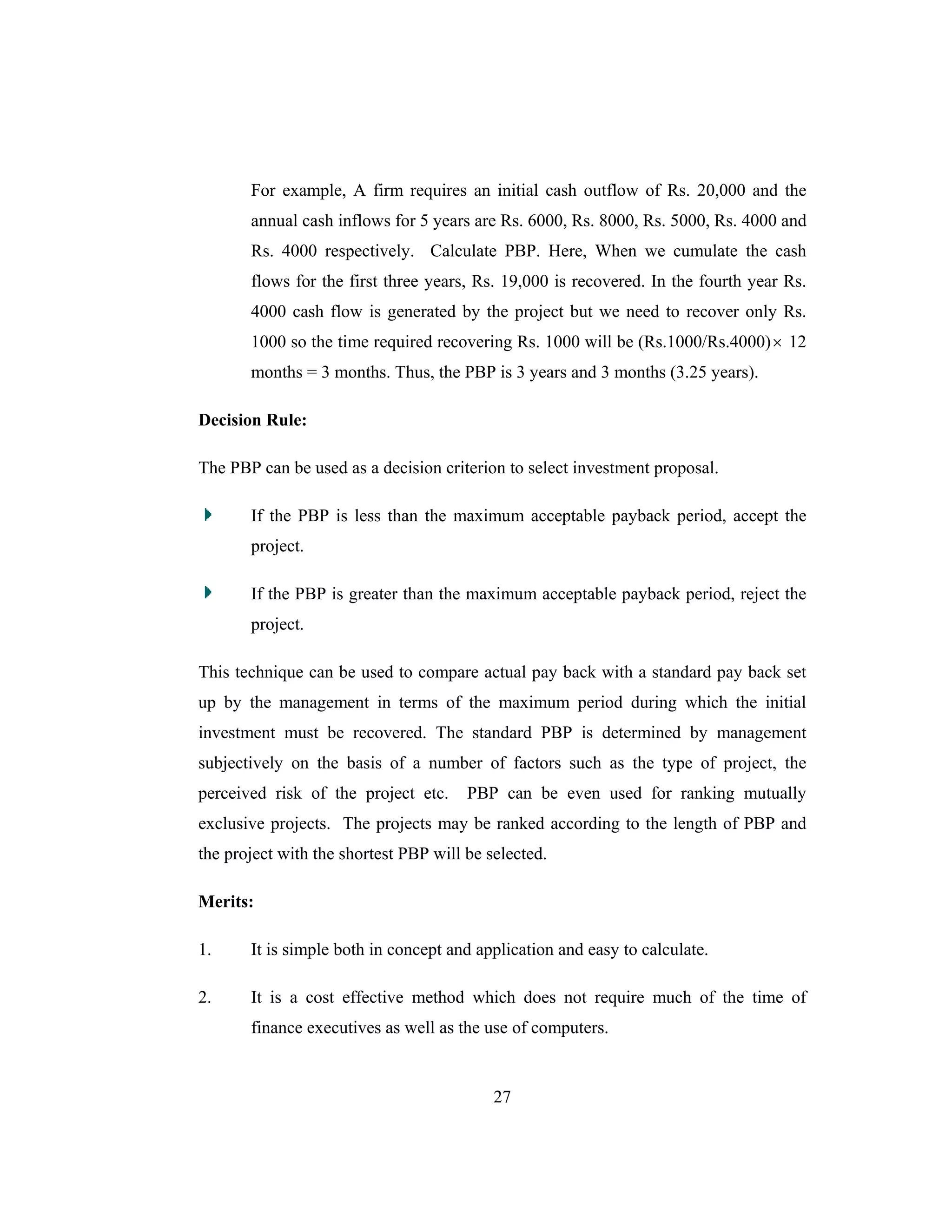27
For example, A firm requires an initial cash outflow of Rs. 20,000 and the
annual cash inflows for 5 years are Rs. 6000, Rs. 8000, Rs. 5000, Rs. 4000 and
Rs. 4000 respectively. Calculate PBP. Here, When we cumulate the cash
flows for the first three years, Rs. 19,000 is recovered. In the fourth year Rs.
4000 cash flow is generated by the project but we need to recover only Rs.
1000 so the time required recovering Rs. 1000 will be (Rs.1000/Rs.4000)× 12
months = 3 months. Thus, the PBP is 3 years and 3 months (3.25 years).
Decision Rule:
The PBP can be used as a decision criterion to select investment proposal.
If the PBP is less than the maximum acceptable payback period, accept the
project.
If the PBP is greater than the maximum acceptable payback period, reject the
project.
This technique can be used to compare actual pay back with a standard pay back set
up by the management in terms of the maximum period during which the initial
investment must be recovered. The standard PBP is determined by management
subjectively on the basis of a number of factors such as the type of project, the
perceived risk of the project etc. PBP can be even used for ranking mutually
exclusive projects. The projects may be ranked according to the length of PBP and
the project with the shortest PBP will be selected.
Merits:
1. It is simple both in concept and application and easy to calculate.
2. It is a cost effective method which does not require much of the time of
finance executives as well as the use of computers.
 
