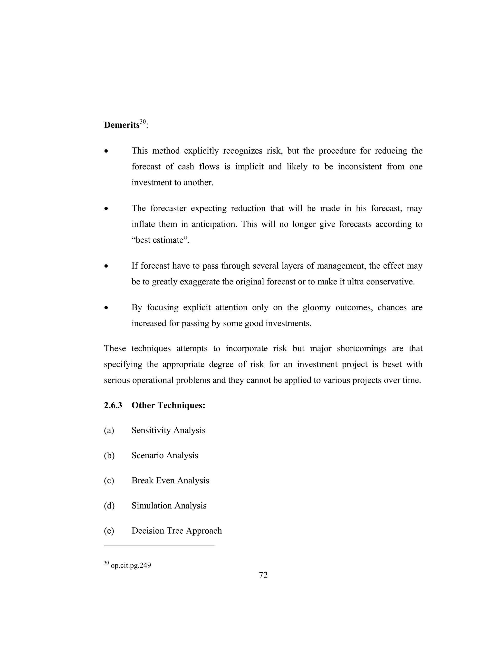 72
Demerits30
:
• This method explicitly recognizes risk, but the procedure for reducing the
forecast of cash flows is implicit and likely to be inconsistent from one
investment to another.
• The forecaster expecting reduction that will be made in his forecast, may
inflate them in anticipation. This will no longer give forecasts according to
“best estimate”.
• If forecast have to pass through several layers of management, the effect may
be to greatly exaggerate the original forecast or to make it ultra conservative.
• By focusing explicit attention only on the gloomy outcomes, chances are
increased for passing by some good investments.
These techniques attempts to incorporate risk but major shortcomings are that
specifying the appropriate degree of risk for an investment project is beset with
serious operational problems and they cannot be applied to various projects over time.
2.6.3 Other Techniques:
(a) Sensitivity Analysis
(b) Scenario Analysis
(c) Break Even Analysis
(d) Simulation Analysis
(e) Decision Tree Approach
30
op.cit.pg.249
 