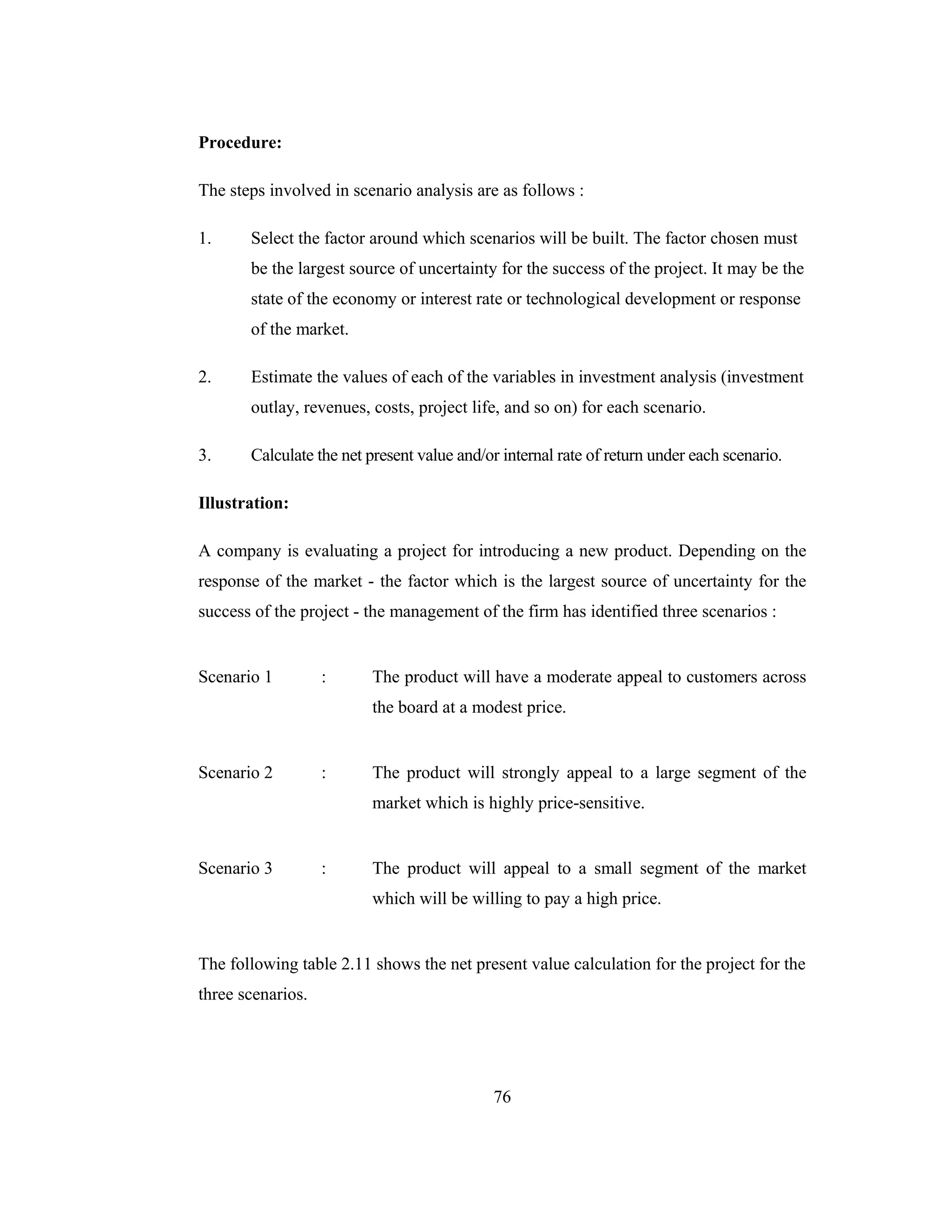 76
Procedure:
The steps involved in scenario analysis are as follows :
1. Select the factor around which scenarios will be built. The factor chosen must
be the largest source of uncertainty for the success of the project. It may be the
state of the economy or interest rate or technological development or response
of the market.
2. Estimate the values of each of the variables in investment analysis (investment
outlay, revenues, costs, project life, and so on) for each scenario.
3. Calculate the net present value and/or internal rate of return under each scenario.
Illustration:
A company is evaluating a project for introducing a new product. Depending on the
response of the market - the factor which is the largest source of uncertainty for the
success of the project - the management of the firm has identified three scenarios :
Scenario 1 : The product will have a moderate appeal to customers across
the board at a modest price.
Scenario 2 : The product will strongly appeal to a large segment of the
market which is highly price-sensitive.
Scenario 3 : The product will appeal to a small segment of the market
which will be willing to pay a high price.
The following table 2.11 shows the net present value calculation for the project for the
three scenarios.
 