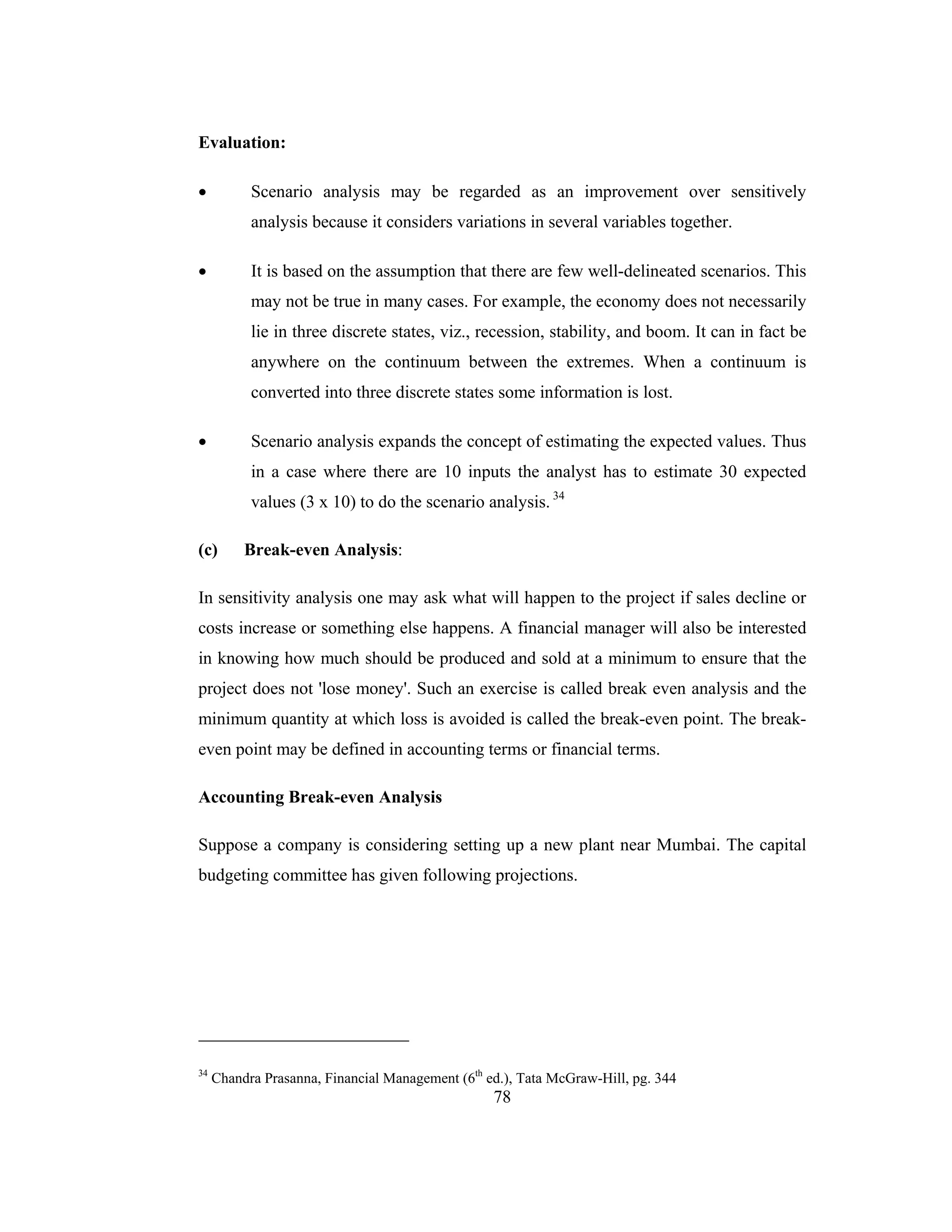 78
Evaluation:
• Scenario analysis may be regarded as an improvement over sensitively
analysis because it considers variations in several variables together.
• It is based on the assumption that there are few well-delineated scenarios. This
may not be true in many cases. For example, the economy does not necessarily
lie in three discrete states, viz., recession, stability, and boom. It can in fact be
anywhere on the continuum between the extremes. When a continuum is
converted into three discrete states some information is lost.
• Scenario analysis expands the concept of estimating the expected values. Thus
in a case where there are 10 inputs the analyst has to estimate 30 expected
values (3 x 10) to do the scenario analysis. 34
(c) Break-even Analysis:
In sensitivity analysis one may ask what will happen to the project if sales decline or
costs increase or something else happens. A financial manager will also be interested
in knowing how much should be produced and sold at a minimum to ensure that the
project does not 'lose money'. Such an exercise is called break even analysis and the
minimum quantity at which loss is avoided is called the break-even point. The break-
even point may be defined in accounting terms or financial terms.
Accounting Break-even Analysis
Suppose a company is considering setting up a new plant near Mumbai. The capital
budgeting committee has given following projections.
34
Chandra Prasanna, Financial Management (6th
ed.), Tata McGraw-Hill, pg. 344
 