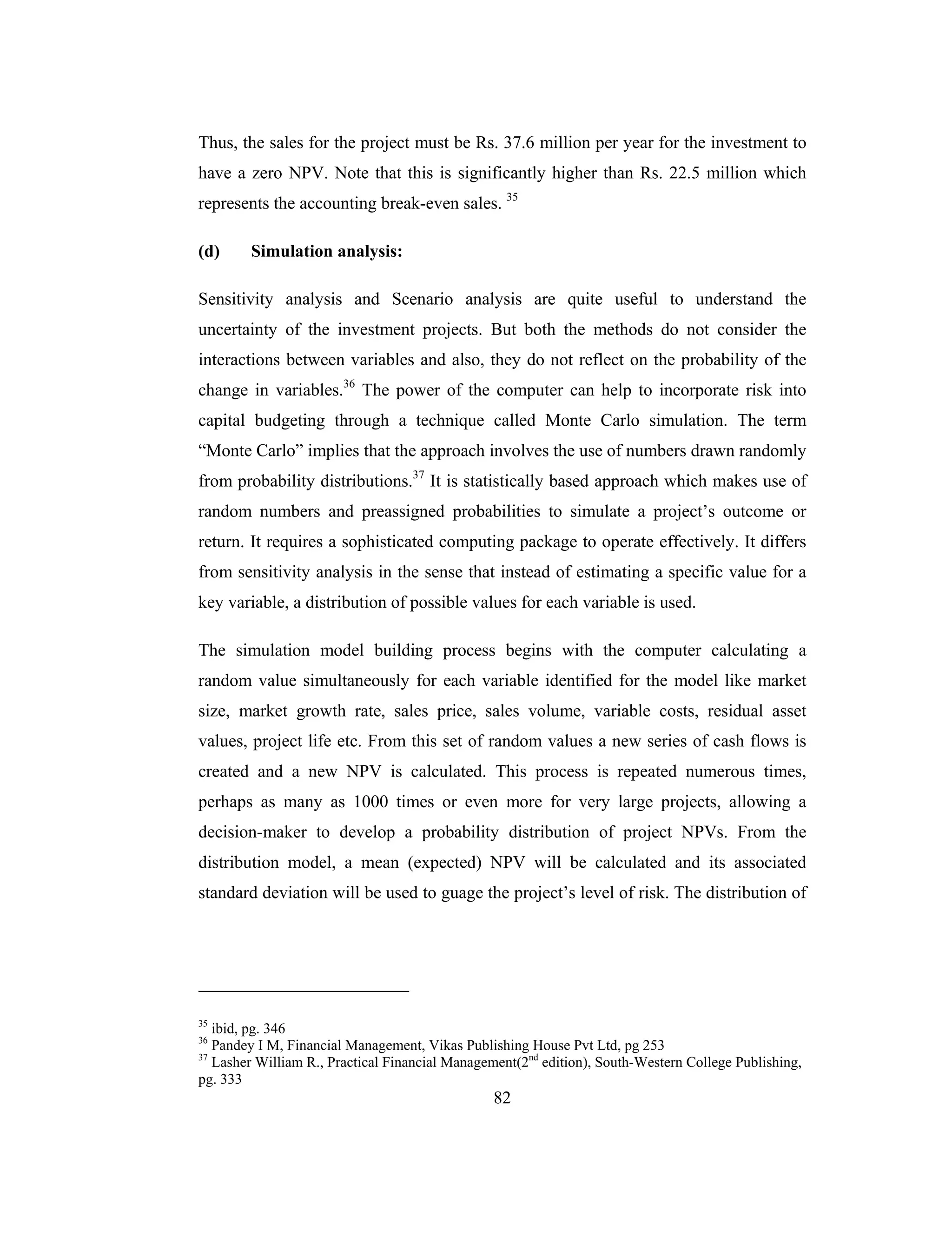 82
Thus, the sales for the project must be Rs. 37.6 million per year for the investment to
have a zero NPV. Note that this is significantly higher than Rs. 22.5 million which
represents the accounting break-even sales. 35
(d) Simulation analysis:
Sensitivity analysis and Scenario analysis are quite useful to understand the
uncertainty of the investment projects. But both the methods do not consider the
interactions between variables and also, they do not reflect on the probability of the
change in variables.36
The power of the computer can help to incorporate risk into
capital budgeting through a technique called Monte Carlo simulation. The term
“Monte Carlo” implies that the approach involves the use of numbers drawn randomly
from probability distributions.37
It is statistically based approach which makes use of
random numbers and preassigned probabilities to simulate a project’s outcome or
return. It requires a sophisticated computing package to operate effectively. It differs
from sensitivity analysis in the sense that instead of estimating a specific value for a
key variable, a distribution of possible values for each variable is used.
The simulation model building process begins with the computer calculating a
random value simultaneously for each variable identified for the model like market
size, market growth rate, sales price, sales volume, variable costs, residual asset
values, project life etc. From this set of random values a new series of cash flows is
created and a new NPV is calculated. This process is repeated numerous times,
perhaps as many as 1000 times or even more for very large projects, allowing a
decision-maker to develop a probability distribution of project NPVs. From the
distribution model, a mean (expected) NPV will be calculated and its associated
standard deviation will be used to guage the project’s level of risk. The distribution of
35
ibid, pg. 346
36
Pandey I M, Financial Management, Vikas Publishing House Pvt Ltd, pg 253
37
Lasher William R., Practical Financial Management(2nd
edition), South-Western College Publishing,
pg. 333
 