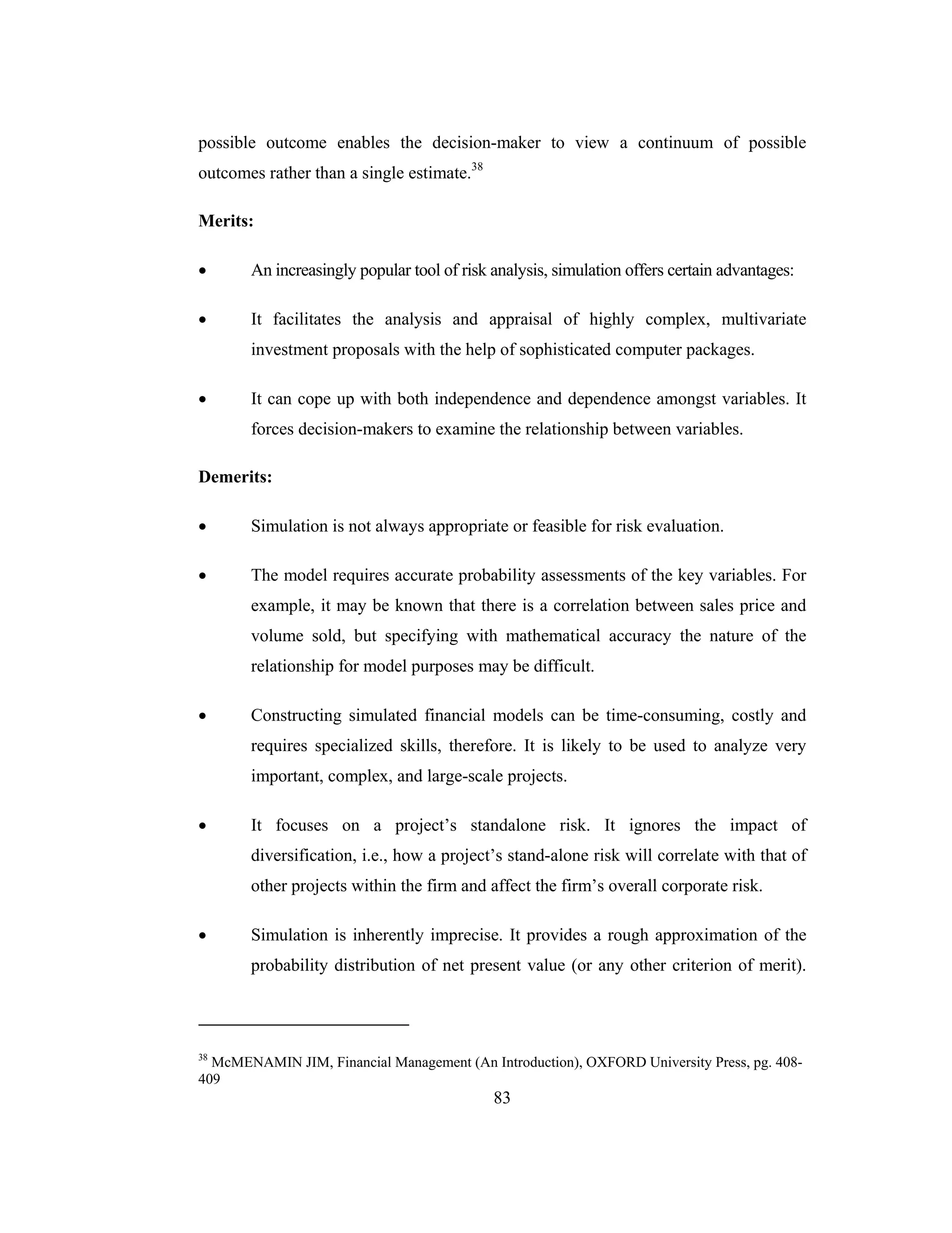 83
possible outcome enables the decision-maker to view a continuum of possible
outcomes rather than a single estimate.38
Merits:
• An increasingly popular tool of risk analysis, simulation offers certain advantages:
• It facilitates the analysis and appraisal of highly complex, multivariate
investment proposals with the help of sophisticated computer packages.
• It can cope up with both independence and dependence amongst variables. It
forces decision-makers to examine the relationship between variables.
Demerits:
• Simulation is not always appropriate or feasible for risk evaluation.
• The model requires accurate probability assessments of the key variables. For
example, it may be known that there is a correlation between sales price and
volume sold, but specifying with mathematical accuracy the nature of the
relationship for model purposes may be difficult.
• Constructing simulated financial models can be time-consuming, costly and
requires specialized skills, therefore. It is likely to be used to analyze very
important, complex, and large-scale projects.
• It focuses on a project’s standalone risk. It ignores the impact of
diversification, i.e., how a project’s stand-alone risk will correlate with that of
other projects within the firm and affect the firm’s overall corporate risk.
• Simulation is inherently imprecise. It provides a rough approximation of the
probability distribution of net present value (or any other criterion of merit).
38
McMENAMIN JIM, Financial Management (An Introduction), OXFORD University Press, pg. 408-
409
 