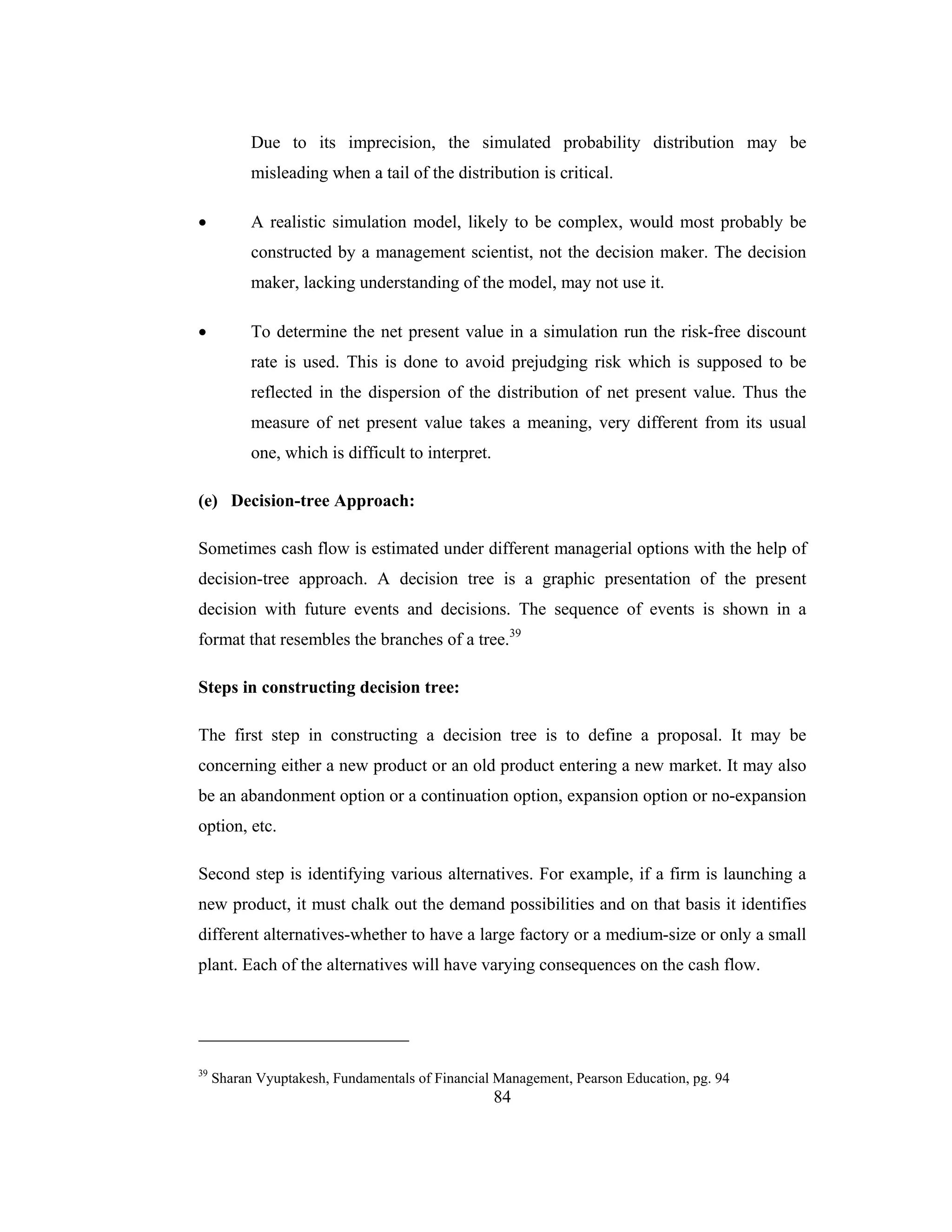 84
Due to its imprecision, the simulated probability distribution may be
misleading when a tail of the distribution is critical.
• A realistic simulation model, likely to be complex, would most probably be
constructed by a management scientist, not the decision maker. The decision
maker, lacking understanding of the model, may not use it.
• To determine the net present value in a simulation run the risk-free discount
rate is used. This is done to avoid prejudging risk which is supposed to be
reflected in the dispersion of the distribution of net present value. Thus the
measure of net present value takes a meaning, very different from its usual
one, which is difficult to interpret.
(e) Decision-tree Approach:
Sometimes cash flow is estimated under different managerial options with the help of
decision-tree approach. A decision tree is a graphic presentation of the present
decision with future events and decisions. The sequence of events is shown in a
format that resembles the branches of a tree.39
Steps in constructing decision tree:
The first step in constructing a decision tree is to define a proposal. It may be
concerning either a new product or an old product entering a new market. It may also
be an abandonment option or a continuation option, expansion option or no-expansion
option, etc.
Second step is identifying various alternatives. For example, if a firm is launching a
new product, it must chalk out the demand possibilities and on that basis it identifies
different alternatives-whether to have a large factory or a medium-size or only a small
plant. Each of the alternatives will have varying consequences on the cash flow.
39
Sharan Vyuptakesh, Fundamentals of Financial Management, Pearson Education, pg. 94
 