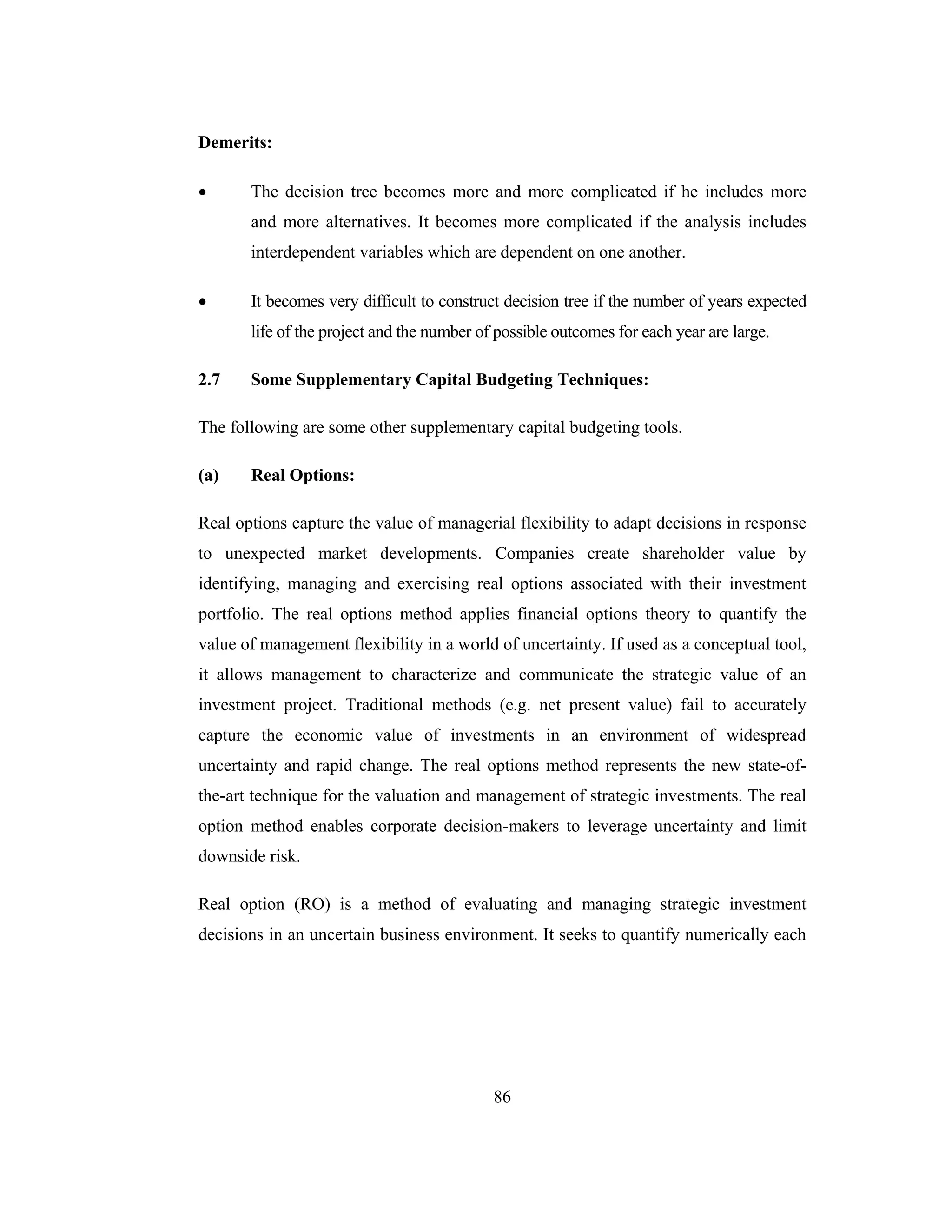 86
Demerits:
• The decision tree becomes more and more complicated if he includes more
and more alternatives. It becomes more complicated if the analysis includes
interdependent variables which are dependent on one another.
• It becomes very difficult to construct decision tree if the number of years expected
life of the project and the number of possible outcomes for each year are large.
2.7 Some Supplementary Capital Budgeting Techniques:
The following are some other supplementary capital budgeting tools.
(a) Real Options:
Real options capture the value of managerial flexibility to adapt decisions in response
to unexpected market developments. Companies create shareholder value by
identifying, managing and exercising real options associated with their investment
portfolio. The real options method applies financial options theory to quantify the
value of management flexibility in a world of uncertainty. If used as a conceptual tool,
it allows management to characterize and communicate the strategic value of an
investment project. Traditional methods (e.g. net present value) fail to accurately
capture the economic value of investments in an environment of widespread
uncertainty and rapid change. The real options method represents the new state-of-
the-art technique for the valuation and management of strategic investments. The real
option method enables corporate decision-makers to leverage uncertainty and limit
downside risk.
Real option (RO) is a method of evaluating and managing strategic investment
decisions in an uncertain business environment. It seeks to quantify numerically each
 