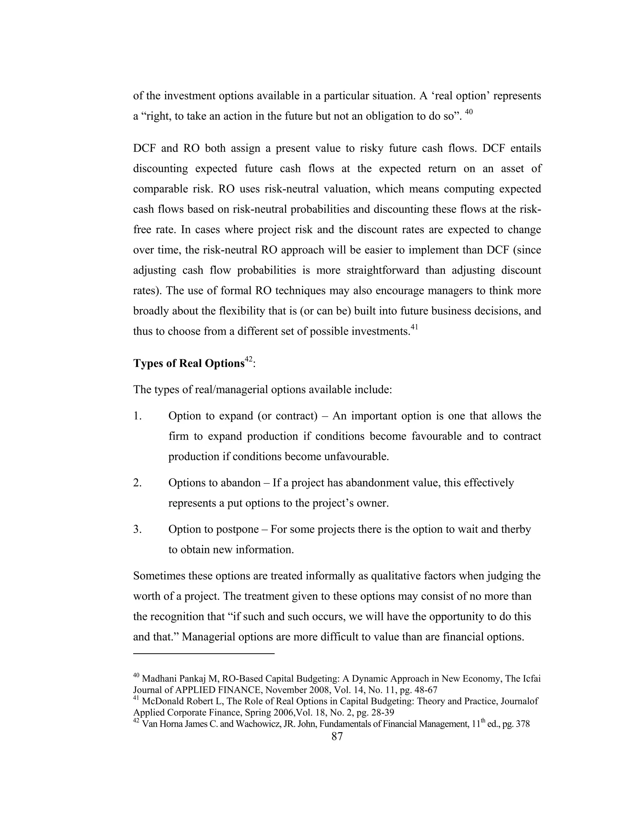 87
of the investment options available in a particular situation. A ‘real option’ represents
a “right, to take an action in the future but not an obligation to do so”. 40
DCF and RO both assign a present value to risky future cash flows. DCF entails
discounting expected future cash flows at the expected return on an asset of
comparable risk. RO uses risk-neutral valuation, which means computing expected
cash flows based on risk-neutral probabilities and discounting these flows at the risk-
free rate. In cases where project risk and the discount rates are expected to change
over time, the risk-neutral RO approach will be easier to implement than DCF (since
adjusting cash flow probabilities is more straightforward than adjusting discount
rates). The use of formal RO techniques may also encourage managers to think more
broadly about the flexibility that is (or can be) built into future business decisions, and
thus to choose from a different set of possible investments.41
Types of Real Options42
:
The types of real/managerial options available include:
1. Option to expand (or contract) – An important option is one that allows the
firm to expand production if conditions become favourable and to contract
production if conditions become unfavourable.
2. Options to abandon – If a project has abandonment value, this effectively
represents a put options to the project’s owner.
3. Option to postpone – For some projects there is the option to wait and therby
to obtain new information.
Sometimes these options are treated informally as qualitative factors when judging the
worth of a project. The treatment given to these options may consist of no more than
the recognition that “if such and such occurs, we will have the opportunity to do this
and that.” Managerial options are more difficult to value than are financial options.
40
Madhani Pankaj M, RO-Based Capital Budgeting: A Dynamic Approach in New Economy, The Icfai
Journal of APPLIED FINANCE, November 2008, Vol. 14, No. 11, pg. 48-67
41
McDonald Robert L, The Role of Real Options in Capital Budgeting: Theory and Practice, Journalof
Applied Corporate Finance, Spring 2006,Vol. 18, No. 2, pg. 28-39
42
Van Horna James C. and Wachowicz, JR. John, Fundamentals of Financial Management, 11th
ed., pg. 378
 