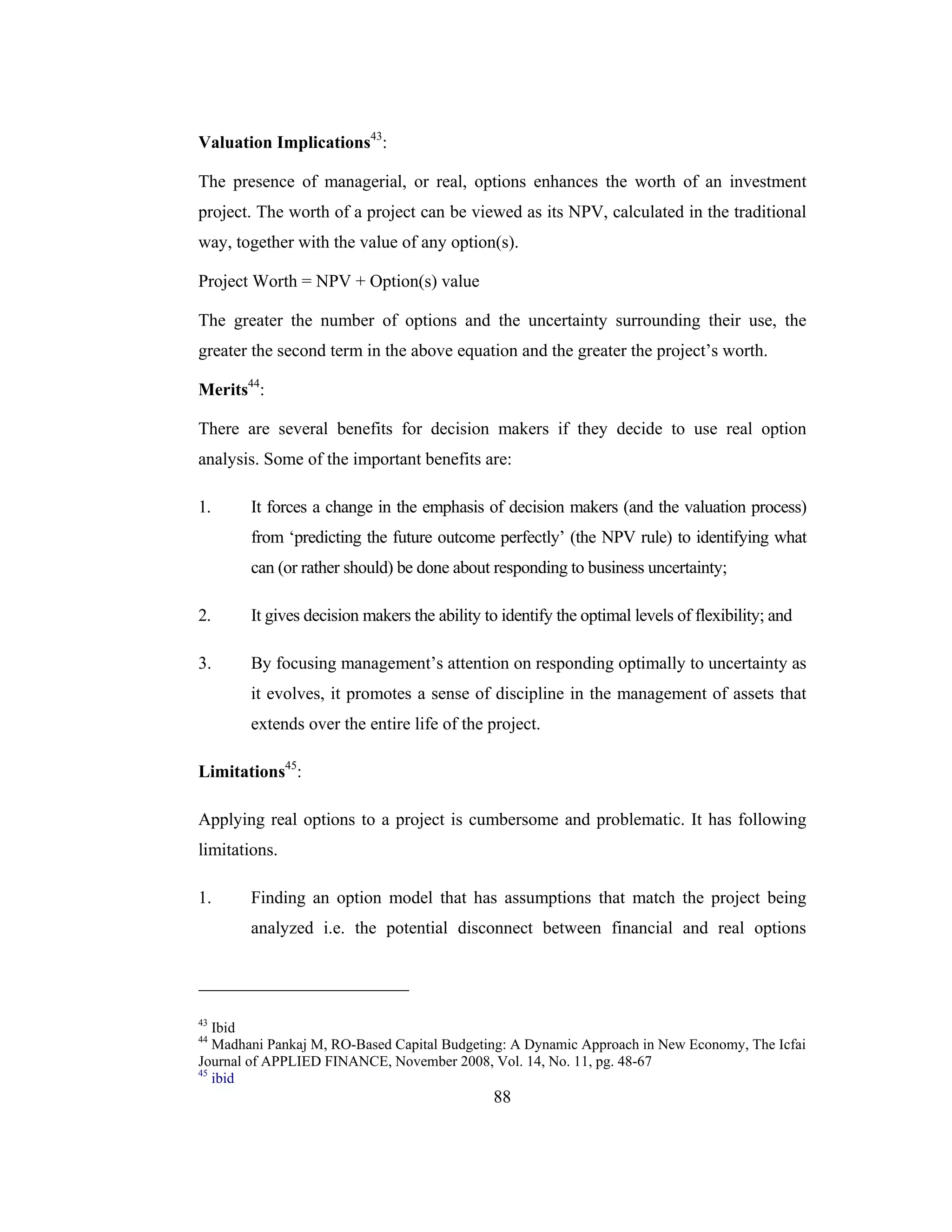 88
Valuation Implications43
:
The presence of managerial, or real, options enhances the worth of an investment
project. The worth of a project can be viewed as its NPV, calculated in the traditional
way, together with the value of any option(s).
Project Worth = NPV + Option(s) value
The greater the number of options and the uncertainty surrounding their use, the
greater the second term in the above equation and the greater the project’s worth.
Merits44
:
There are several benefits for decision makers if they decide to use real option
analysis. Some of the important benefits are:
1. It forces a change in the emphasis of decision makers (and the valuation process)
from ‘predicting the future outcome perfectly’ (the NPV rule) to identifying what
can (or rather should) be done about responding to business uncertainty;
2. It gives decision makers the ability to identify the optimal levels of flexibility; and
3. By focusing management’s attention on responding optimally to uncertainty as
it evolves, it promotes a sense of discipline in the management of assets that
extends over the entire life of the project.
Limitations45
:
Applying real options to a project is cumbersome and problematic. It has following
limitations.
1. Finding an option model that has assumptions that match the project being
analyzed i.e. the potential disconnect between financial and real options
43
Ibid
44
Madhani Pankaj M, RO-Based Capital Budgeting: A Dynamic Approach in New Economy, The Icfai
Journal of APPLIED FINANCE, November 2008, Vol. 14, No. 11, pg. 48-67
45
ibid
 