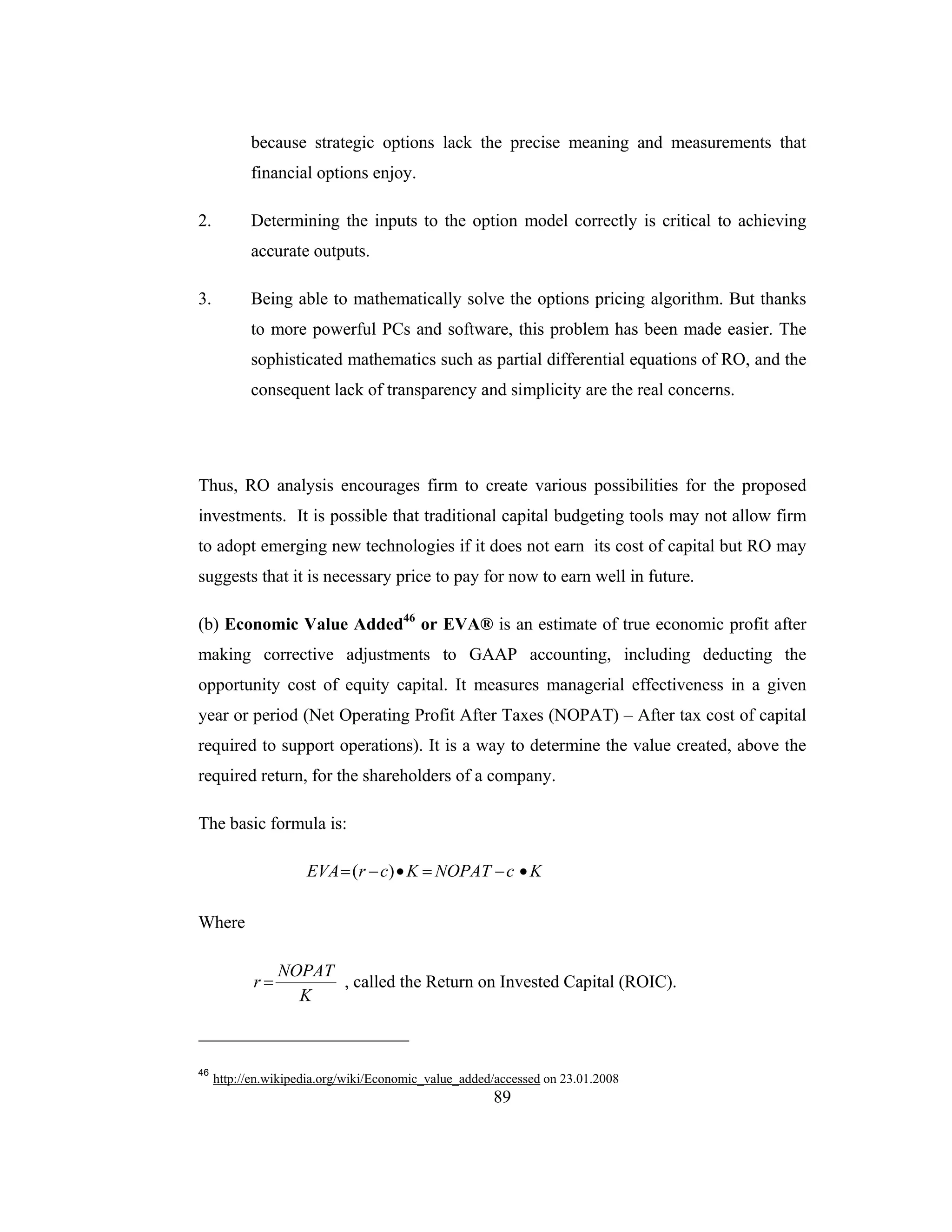 89
because strategic options lack the precise meaning and measurements that
financial options enjoy.
2. Determining the inputs to the option model correctly is critical to achieving
accurate outputs.
3. Being able to mathematically solve the options pricing algorithm. But thanks
to more powerful PCs and software, this problem has been made easier. The
sophisticated mathematics such as partial differential equations of RO, and the
consequent lack of transparency and simplicity are the real concerns.
Thus, RO analysis encourages firm to create various possibilities for the proposed
investments. It is possible that traditional capital budgeting tools may not allow firm
to adopt emerging new technologies if it does not earn its cost of capital but RO may
suggests that it is necessary price to pay for now to earn well in future.
(b) Economic Value Added46
or EVA® is an estimate of true economic profit after
making corrective adjustments to GAAP accounting, including deducting the
opportunity cost of equity capital. It measures managerial effectiveness in a given
year or period (Net Operating Profit After Taxes (NOPAT) – After tax cost of capital
required to support operations). It is a way to determine the value created, above the
required return, for the shareholders of a company.
The basic formula is:
KcNOPATKcrEVA •−=•−= )(
Where
K
NOPAT
r = , called the Return on Invested Capital (ROIC).
46
http://en.wikipedia.org/wiki/Economic_value_added/accessed on 23.01.2008
 