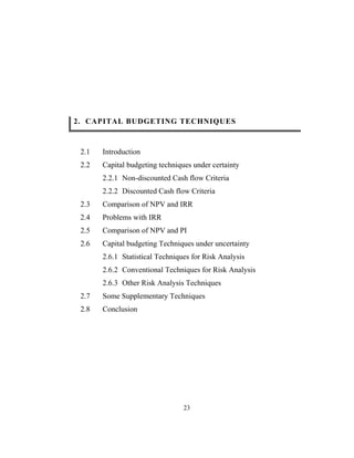 23
2. CAPITAL BUDGETING TECHNIQUES
2.1 Introduction
2.2 Capital budgeting techniques under certainty
2.2.1 Non-discounted Cash flow Criteria
2.2.2 Discounted Cash flow Criteria
2.3 Comparison of NPV and IRR
2.4 Problems with IRR
2.5 Comparison of NPV and PI
2.6 Capital budgeting Techniques under uncertainty
2.6.1 Statistical Techniques for Risk Analysis
2.6.2 Conventional Techniques for Risk Analysis
2.6.3 Other Risk Analysis Techniques
2.7 Some Supplementary Techniques
2.8 Conclusion
 