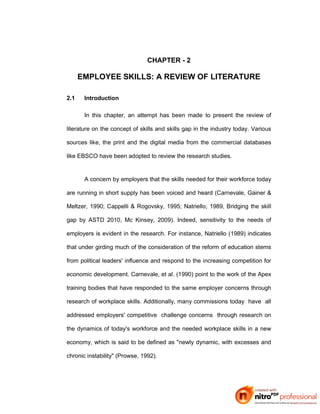 CHAPTER - 2
EMPLOYEE SKILLS: A REVIEW OF LITERATURE
2.1 Introduction
In this chapter, an attempt has been made to present the review of
literature on the concept of skills and skills gap in the industry today. Various
sources like, the print and the digital media from the commercial databases
like EBSCO have been adopted to review the research studies.
A concern by employers that the skills needed for their workforce today
are running in short supply has been voiced and heard (Carnevale, Gainer &
Meltzer, 1990; Cappelli & Rogovsky, 1995; Natriello, 1989, Bridging the skill
gap by ASTD 2010, Mc Kinsey, 2009). Indeed, sensitivity to the needs of
employers is evident in the research. For instance, Natriello (1989) indicates
that under girding much of the consideration of the reform of education stems
from political leaders' influence and respond to the increasing competition for
economic development. Carnevale, et al. (1990) point to the work of the Apex
training bodies that have responded to the same employer concerns through
research of workplace skills. Additionally, many commissions today have all
addressed employers' competitive challenge concerns through research on
the dynamics of today's workforce and the needed workplace skills in a new
economy, which is said to be defined as "newly dynamic, with excesses and
chronic instability" (Prowse, 1992).
 