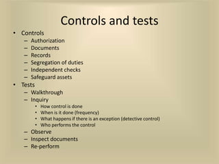 Controls and tests
• Controls
   –   Authorization
   –   Documents
   –   Records
   –   Segregation of duties
   –   Independent checks
   –   Safeguard assets
• Tests
   – Walkthrough
   – Inquiry
          •   How control is done
          •   When is it done (frequency)
          •   What happens if there is an exception (detective control)
          •   Who performs the control
   – Observe
   – Inspect documents
   – Re-perform
 