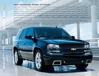 CHEVY TRAILBLAZER. REFINED, YET RUGGED.
                 Urban jungle or real jungle — TrailBlazer’s right at home.                         ■   Two trim levels: the well-equipped LT and the performance-based SS.                                    ■   LT models feature
                 the Vortec 4.2L I-6 — offering unsurpassed standard horsepower in its class.1                                          ■   A Vortec 5.3L V8 engine with Active Fuel Management™ is also
                 available.     ■   TrailBlazer SS sports a 6.0L LS2 V8 that kicks out a seat-clenching 390 horsepower.                                        ■   Standard safety equipment includes: head-curtain
                 side-impact air bags, StabiliTrak Electronic Stability Control System, OnStar with a one-year Safe & Sound Plan3 and a Tire Pressure Monitoring
                                                2


                 System.       ■   Entertainment selections include the available rear DVD system and standard XM Radio with three trial months of service.
                                                                                                                                                          4                                                                 ■   The best
                 coverage in America — the Chevy 100,000 mile/5-year transferable Powertrain Limited Warranty plus Roadside Assistance and Courtesy Transportation.
                                                                                                                                                                  5


                 Shown below: TrailBlazer SS in Black with available features. 1 Based on 2007 GM Medium Utility Traditional segment and latest available competitive information. 2 A NOTE ABOUT CHILD SAFETY: Always use
                 safety belts and the correct child restraint for your child’s age and size. Even in vehicles equipped with the Passenger Sensing System, children are safer when properly secured in a rear seat in the appropriate infant,
                 child or booster seat. Never place a rear-facing infant restraint in the front seat of any vehicle equipped with an active air bag. See the Owner’s Manual and child safety seat instructions for more safety information.
                 3 Call 1-888-4ONSTAR (1-888-466-7827) or visit onstar.com for system limitations and details. 4 Available only in the 48 contiguous United States. Required $12.95 monthly subscription sold separately after three
                 trial months. All fees and programming subject to change. Subscription subject to customer agreement. For more information, visit gm.xmradio.com. 5 Whichever comes first. See your dealer for details.
08 TRAILBLAZER
 