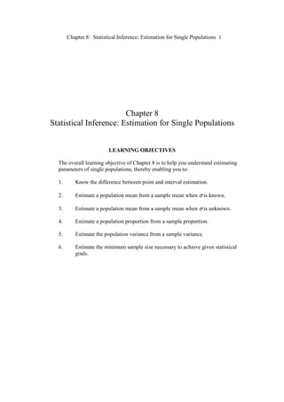 Chapter 8: Statistical Inference: Estimation for Single Populations 1
Chapter 8
Statistical Inference: Estimation for Single Populations
LEARNING OBJECTIVES
The overall learning objective of Chapter 8 is to help you understand estimating
parameters of single populations, thereby enabling you to:
1. Know the difference between point and interval estimation.
2. Estimate a population mean from a sample mean when σ is known.
3. Estimate a population mean from a sample mean when σ is unknown.
4. Estimate a population proportion from a sample proportion.
5. Estimate the population variance from a sample variance.
6. Estimate the minimum sample size necessary to achieve given statistical
goals.
 