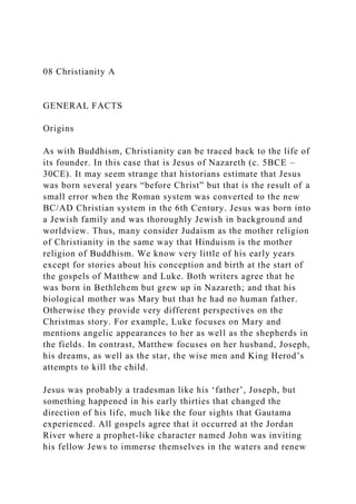 08 Christianity A
GENERAL FACTS
Origins
As with Buddhism, Christianity can be traced back to the life of
its founder. In this case that is Jesus of Nazareth (c. 5BCE –
30CE). It may seem strange that historians estimate that Jesus
was born several years “before Christ” but that is the result of a
small error when the Roman system was converted to the new
BC/AD Christian system in the 6th Century. Jesus was born into
a Jewish family and was thoroughly Jewish in background and
worldview. Thus, many consider Judaism as the mother religion
of Christianity in the same way that Hinduism is the mother
religion of Buddhism. We know very little of his early years
except for stories about his conception and birth at the start of
the gospels of Matthew and Luke. Both writers agree that he
was born in Bethlehem but grew up in Nazareth; and that his
biological mother was Mary but that he had no human father.
Otherwise they provide very different perspectives on the
Christmas story. For example, Luke focuses on Mary and
mentions angelic appearances to her as well as the shepherds in
the fields. In contrast, Matthew focuses on her husband, Joseph,
his dreams, as well as the star, the wise men and King Herod’s
attempts to kill the child.
Jesus was probably a tradesman like his ‘father’, Joseph, but
something happened in his early thirties that changed the
direction of his life, much like the four sights that Gautama
experienced. All gospels agree that it occurred at the Jordan
River where a prophet-like character named John was inviting
his fellow Jews to immerse themselves in the waters and renew
 