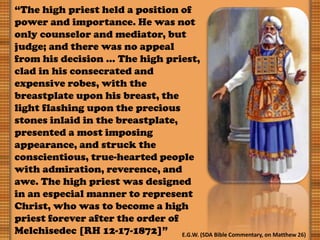 “The high priest held a position of
power and importance. He was not
only counselor and mediator, but
judge; and there was no appeal
from his decision … The high priest,
clad in his consecrated and
expensive robes, with the
breastplate upon his breast, the
light flashing upon the precious
stones inlaid in the breastplate,
presented a most imposing
appearance, and struck the
conscientious, true-hearted people
with admiration, reverence, and
awe. The high priest was designed
in an especial manner to represent
Christ, who was to become a high
priest forever after the order of
Melchisedec [RH 12-17-1872]” E.G.W. (SDA Bible Commentary, on Matthew 26)
 