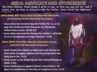 “My little children, these things I write to you, so that you may not sin. And if
anyone sins, we have an Advocate with the Father, Jesus Christ the righteous”
(1 John 2:1)
What DOES NOT Jesus Christ do when He intercedes
on our behalf at the Heavenly Sanctuary?
 Jesus does not need to beg the Father for us, or to
beg Him to be merciful, because our Heavenly
Father loves us (Jn. 16:26-27)
 Jesus does not need to change the Father’s attitude
to us or to appease an angry God (Jn. 3:16)
What DOES Christ DO when He intercedes on our
behalf at the Heavenly Sanctuary?
 Jesus meets His Father to help men and women in
their daily struggles against evil by giving them the
Holy Spirit (Jn. 15:5)
 Jesus saves us by forgiving our sins and justifying us
(Heb. 7:25)
 Jesus vindicates us against Satan’s accusations. He
gives us confidence in the Day of Judgment (1Jn. 4:17)
 