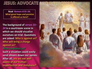 Read Romans 8:31–34.
What great hope and promise
is offered us here?
The background of verses 31–
34 is a courtroom scene in
which we should visualize
ourselves on trial. Questions
are asked: Who is against us?
Who will bring a charge
against us?
Who condemns us?
Such a situation could easily
send shivers down our spines.
After all, are we not well
aware of our human
imperfection and sinfulness?
 