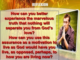 REFLEXION
How can you better
experience the marvelous
truth that nothing will
separate you from God’s
love?
How can you use this
assurance as a motivation to
live as God would have you
live, as opposed, perhaps, to
how you are living now?
 