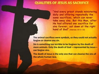 “And every priest stands ministering
daily and offering repeatedly the
same sacrifices, which can never
take away sins. But this Man, after
He had offered one sacrifice for
sins forever, sat down at the right
hand of God” (Hebrews 10:11-12)
The animal sacrifices were symbols, so they could not actually
forgive or cleanse any sin.
Sin is something too terrible to be forgiven by the death of
mere animals. Only the death of God —represented by Jesus—
can forgive sins.
The death of Jesus is the only one that can cleanse the sins of
the whole human race.
 