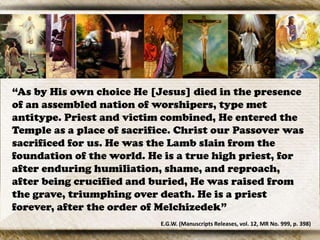 “As by His own choice He [Jesus] died in the presence
of an assembled nation of worshipers, type met
antitype. Priest and victim combined, He entered the
Temple as a place of sacrifice. Christ our Passover was
sacrificed for us. He was the Lamb slain from the
foundation of the world. He is a true high priest, for
after enduring humiliation, shame, and reproach,
after being crucified and buried, He was raised from
the grave, triumphing over death. He is a priest
forever, after the order of Melchizedek”
E.G.W. (Manuscripts Releases, vol. 12, MR No. 999, p. 398)
 