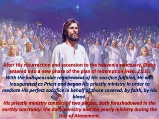 After His resurrection and ascension to the heavenly sanctuary, Christ
entered into a new phase of the plan of redemption (Heb. 2:17).
With the indispensable requirement of His sacrifice fulfilled, He was
inaugurated as Priest and began His priestly ministry in order to
mediate His perfect sacrifice in behalf of those covered, by faith, by His
blood.
His priestly ministry consists of two phases, both foreshadowed in the
earthly sanctuary: the daily ministry and the yearly ministry during the
Day of Atonement.
 