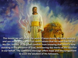 This lesson we will study the work of Jesus during His daily ministry
and see some of the practical ramifications that His work has for us.
We can, indeed, draw great comfort from knowing that Jesus is now
standing in the presence of God, ministering the merits of His sacrifice
in our behalf. The sanctuary message offers hope and encouragement
to even the weakest of His followers.
 