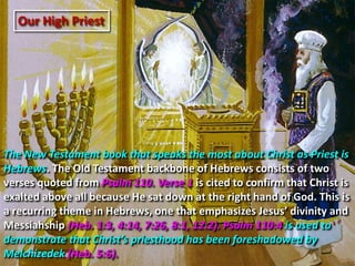 Our High Priest
The New Testament book that speaks the most about Christ as Priest is
Hebrews. The Old Testament backbone of Hebrews consists of two
verses quoted from Psalm 110. Verse 1 is cited to confirm that Christ is
exalted above all because He sat down at the right hand of God. This is
a recurring theme in Hebrews, one that emphasizes Jesus’ divinity and
Messiahship (Heb. 1:3, 4:14, 7:26, 8:1, 12:2). Psalm 110:4 is used to
demonstrate that Christ’s priesthood has been foreshadowed by
Melchizedek (Heb. 5:6).
 