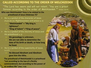 “The Lord has sworn and will not relent, “You are a priest
forever according to the order of Melchizedek.”” (Psalm 110:4)
The priesthood of Melchizedek is a priesthood
“not according to the law of a fleshly
commandment, but according to the power of
an endless life” (Heb. 7:16)
 He is a symbol of the character of Jesus
(Psalm 89:14): Righteousness and peace (v. 2)
o “Melchizedek” = “My king is
righteous”.
o “King of Salem” =“King of peace”.
 He is a symbol of the eternity of Jesus and
His priesthood (v. 3)
o His genealogy is unknown.
o We are not able to determine the
date of his birth or death, or how long
he lived.
 He is a symbol of the superiority of Jesus
(v. 6-7)
o He blessed Abraham and Abraham
gave him the tithe.
Who was Melchizedek? How is he related to the
priesthood of Jesus (Hebrews 7)?
 