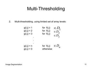 Multi-Thresholding
2. Multi-thresholding, using limited set of array levels:
g(i,j) = 1 for f(i,j)
g(i,j) = 2 for f(i,j)
g(i,j) = 3 for f(i,j)
.
.
.
g(i,j) = n for f(i,j)
g(i,j) = 0 otherwise
1
D
2
D
3
D
nD
11Image Segmentation
 