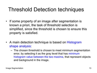 Threshold Detection techniques
• If some property of an image after segmentation is
known a priori, the task of threshold selection is
simplified, since the threshold is chosen to ensure this
property is satisfied.
• A main detection technique is based on Histogram
shape analysis:
– The chosen threshold is chosen to meet minimum segmentation
error, by selecting it as the gray level that has minimum
histogram value between the two maxima, that represent objects
and background in the image.
13Image Segmentation
 