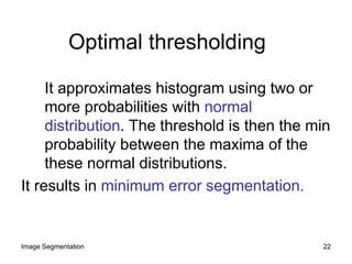 Optimal thresholding
It approximates histogram using two or
more probabilities with normal
distribution. The threshold is then the min
probability between the maxima of the
these normal distributions.
It results in minimum error segmentation.
22Image Segmentation
 