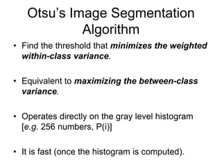 Otsu’s Image Segmentation
Algorithm
• Find the threshold that minimizes the weighted
within-class variance.
• Equivalent to maximizing the between-class
variance.
• Operates directly on the gray level histogram
[e.g. 256 numbers, P(i)]
• It is fast (once the histogram is computed).
 