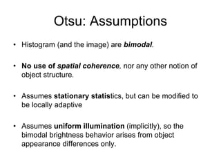 Otsu: Assumptions
• Histogram (and the image) are bimodal.
• No use of spatial coherence, nor any other notion of
object structure.
• Assumes stationary statistics, but can be modified to
be locally adaptive
• Assumes uniform illumination (implicitly), so the
bimodal brightness behavior arises from object
appearance differences only.
 