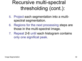5. Project each segmentation into a multi-
spectral segmentation.
6. Regions for the next processing steps are
those in the multi-spectral image.
7. Repeat 2-6 until each histogram contains
only one significat peak.
Recursive multi-spectral
thresholding (cont.):
42Image Segmentation
 
