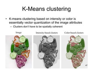 Image Intensity-based clusters Color-based clusters
K-Means clustering
• K-means clustering based on intensity or color is
essentially vector quantization of the image attributes
– Clusters don’t have to be spatially coherent
47
 