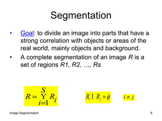 Segmentation
• Goal: to divide an image into parts that have a
strong correlation with objects or areas of the
real world, mainly objects and background.
• A complete segmentation of an image R is a
set of regions R1, R2, …, Rs
iR
S
i
R
1
  ji RR  ji 
6Image Segmentation
 