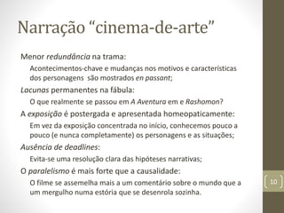 Narração “cinema-de-arte”
Menor redundância na trama:
Acontecimentos-chave e mudanças nos motivos e características
dos personagens são mostrados en passant;
Lacunas permanentes na fábula:
O que realmente se passou em A Aventura em e Rashomon?
A exposição é postergada e apresentada homeopaticamente:
Em vez da exposição concentrada no início, conhecemos pouco a
pouco (e nunca completamente) os personagens e as situações;
Ausência de deadlines:
Evita-se uma resolução clara das hipóteses narrativas;
O paralelismo é mais forte que a causalidade:
O filme se assemelha mais a um comentário sobre o mundo que a
um mergulho numa estória que se desenrola sozinha.
10
 
