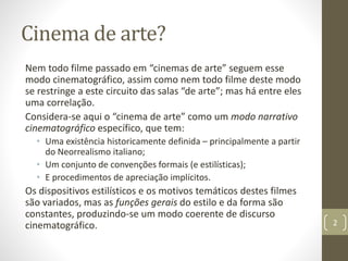 Cinema de arte?
Nem todo filme passado em “cinemas de arte” seguem esse
modo cinematográfico, assim como nem todo filme deste modo
se restringe a este circuito das salas “de arte”; mas há entre eles
uma correlação.
Considera-se aqui o “cinema de arte” como um modo narrativo
cinematográfico específico, que tem:
• Uma existência historicamente definida – principalmente a partir
do Neorrealismo italiano;
• Um conjunto de convenções formais (e estilísticas);
• E procedimentos de apreciação implícitos.
Os dispositivos estilísticos e os motivos temáticos destes filmes
são variados, mas as funções gerais do estilo e da forma são
constantes, produzindo-se um modo coerente de discurso
cinematográfico. 2
 
