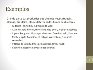 Exemplos
Grande parte das produções dos cinemas novos (francês,
alemão, brasileiro, etc.) e determinados filmes de diretores:
• Federico Fellini: 8 ½, A Estrada da Vida;
• Alain Resnais: Muriel, Hiroshima meu amor, A Guerra Acabou;
• Ingmar Bergman: Morangos silvestres, O sétimo selo, Persona;
• Michelangelo Antonioni: O eclipse, A aventura, O deserto
vermelho;
• Vittorio de Sica: Ladrões de bicicletas, Umberto D.;
• Roberto Rossellini: Roma: cidade aberta;
3
 