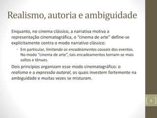 Realismo, autoria e ambiguidade
Enquanto, no cinema clássico, a narrativa motiva a
representação cinematográfica, o “cinema de arte” define-se
explicitamente contra o modo narrativo clássico:
• Em particular, limitando os encadeamentos causais dos eventos.
No modo “cinema de arte”, tais encadeamentos tornam-se mais
soltos e tênues.
Dois princípios organizam esse modo cinematográfico: o
realismo e a expressão autoral, os quais investem fortemente na
ambiguidade e muitas vezes se misturam.
5
 