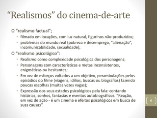 “Realismos” do cinema-de-arte
O “realismo factual”;
• filmado em locações, com luz natural, figurinos não-produzidos;
• problemas do mundo real (pobreza e desemprego, “alienação”,
incomunicabilidade, sexualidade);
O “realismo psicológico”:
• Realismo como complexidade psicológica dos personagens;
• Personagens com características e metas inconsistentes,
enigmáticas ou hesitantes;
• Em vez de esforços voltados a um objetivo, perambulações pelos
episódios do filme (viagens, idílios, buscas ou biografias) fazendo
poucas escolhas (muitas vezes vagas);
• Expressão dos seus estados psicológicos pela fala: contando
histórias, sonhos, fantasias e eventos autobiográficos. “Reação,
em vez de ação - é um cinema e efeitos psicológicos em busca de
suas causas”.
6
 