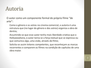 Autoria
O autor como um componente formal do próprio filme “de
arte”:
Como o gênero e os astros no cinema comercial, a autoria é uma
estrutura que (no lugar do gênero e dos astros) organiza a obra de
dentro;
Assumindo-se que esse autor tenha mais liberdade criativa que o
Hollywoodiano, o autor torna-se a força textual que se expressa ou
que comunica algo, uma visão, através do filme;
Solicita-se assim leitores competentes, que reconheçam as marcas
recorrentes e comparem os filmes na condição de capítulos de uma
obra maior.
7
 