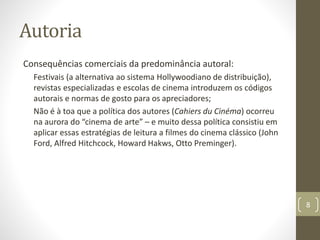 Autoria
Consequências comerciais da predominância autoral:
Festivais (a alternativa ao sistema Hollywoodiano de distribuição),
revistas especializadas e escolas de cinema introduzem os códigos
autorais e normas de gosto para os apreciadores;
Não é à toa que a política dos autores (Cahiers du Cinéma) ocorreu
na aurora do “cinema de arte” – e muito dessa política consistiu em
aplicar essas estratégias de leitura a filmes do cinema clássico (John
Ford, Alfred Hitchcock, Howard Hakws, Otto Preminger).
8
 