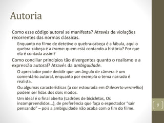 Autoria
Como esse código autoral se manifesta? Através de violações
recorrentes das normas clássicas.
Enquanto no filme de detetive o quebra-cabeça é a fábula, aqui o
quebra-cabeça é a trama: quem está contando a história? Por que
ela é contada assim?
Como conciliar princípios tão divergentes quanto o realismo e a
expressão autoral? Através da ambiguidade.
O apreciador pode decidir que um ângulo de câmera é um
comentário autoral, enquanto por exemplo o tema narrado é
realista.
Ou algumas características (a cor estourada em O deserto vermelho)
podem ser lidas dos dois modos.
Um ideal é o final aberto (Ladrões de bicicletas, Os
incompreendidos...), de preferência que faça o espectador “sair
pensando” – pois a ambiguidade não acaba com o fim do filme.
9
 